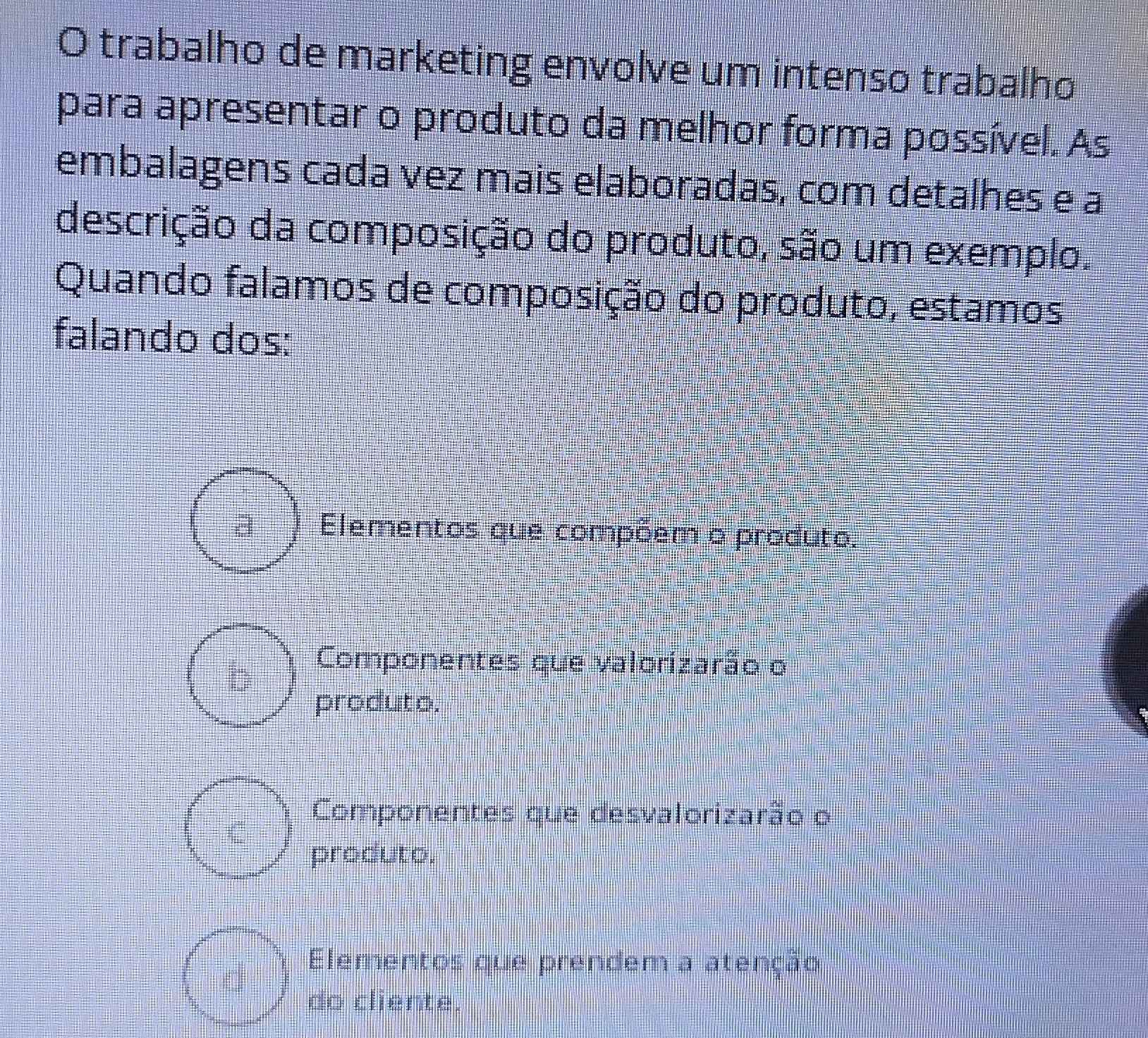 trabalho de marketing envolve um intenso trabalho
para apresentar o produto da melhor forma possível. As
embalagens cada vez mais elaboradas, com detalhes e a
descrição da composição do produto, são um exemplo.
Quando falamos de composição do produto, estamos
falando dos:
Elementos que compõem o produto.
Componentes que valorizarão o
produto.
Componentes que desvalorizarão o
produto.
Elementos que prendem a atenção
do cliente.