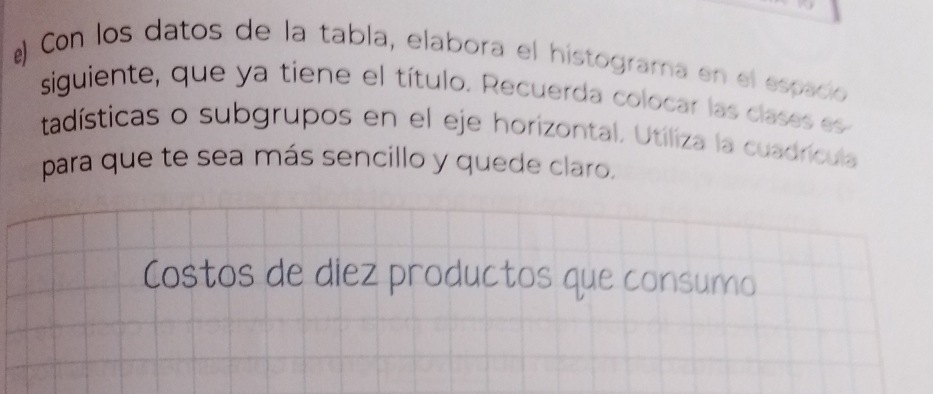 Con los datos de la tabla, elabora el histograma en el espació 
siguiente, que ya tiene el título. Recuerda colocar las clases es 
tadísticas o subgrupos en el eje horizontal. Utiliza la cuadrícula 
para que te sea más sencillo y quede claro, 
Costos de diez productos que consumo