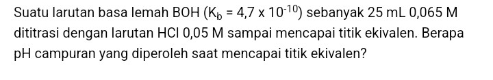 Suatu larutan basa lemah BOH (K_b=4,7* 10^(-10)) sebanyak 25 mL 0,065 M
dititrasi dengan larutan HCI 0,05 M sampai mencapai titik ekivalen. Berapa 
pH campuran yang diperoleh saat mencapai titik ekivalen?