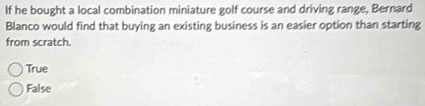 If he bought a local combination miniature golf course and driving range, Bernard
Blanco would find that buying an existing business is an easier option than starting
from scratch.
True
False