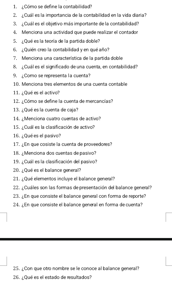 ¿Cómo se define la contabilidad? 
2. Cuál es la importancia de la contabilidad en la vida diaria? 
3. ¿Cuál es el objetivo más importante de la contabilidad? 
4. Menciona una actividad que puede realizar el contador 
5. ¿Qué es la teoría de la partida doble? 
6. ¿Quién creo la contabilidad y en qué año? 
7. Menciona una característica de la partida doble 
8. ¿Cuál es el significado de una cuenta, en contabilidad? 
9.Como se representa la cuenta? 
10. Menciona tres elementos de una cuenta contable 
11. ¿Qué es el activo? 
12. ¿Cómo se define la cuenta de mercancías? 
13. ¿Qué es la cuenta de caja? 
14. ¿Menciona cuatro cuentas de activo? 
15. ¿Cuál es la clasificación de activo? 
16. ¿Qué es el pasivo? 
17. ¿En que cosiste la cuenta de proveedores? 
18. ¿Menciona dos cuentas de pasivo? 
19. ¿Cuál es la clasificación del pasivo? 
20. ¿Qué es el balance general? 
21. ¿Qué elementos incluye el balance general? 
22. ¿Cuáles son las formas de presentación de balance general? 
23. ¿En que consiste el balance general con forma de reporte? 
24. ¿En que consiste el balance general en forma de cuenta? 
25. ¿Con que otro nombre se le conoce al balance general? 
26. ¿Qué es el estado de resultados?