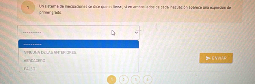 Un sistema de inecuaciones se dice que es lineal, si en ambos lados de cada inecuación aparece una expresión de
primer grado.
----------
NINGUNA DE LAS ANTERIORES.
VERDADERO ENVIAR
FALSO
1 2 3 4