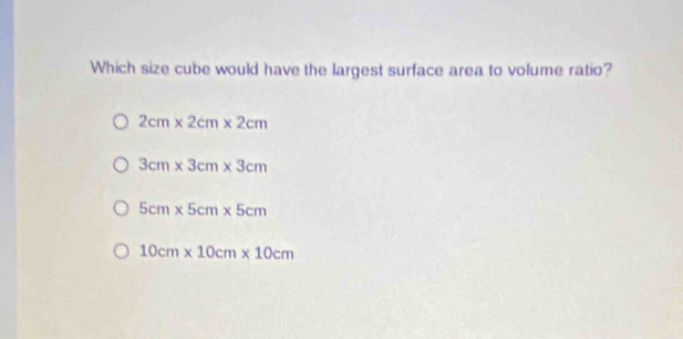 Which size cube would have the largest surface area to volume ratio?
2cm* 2cm* 2cm
3cm* 3cm* 3cm
5cm* 5cm* 5cm
10cm* 10cm* 10cm