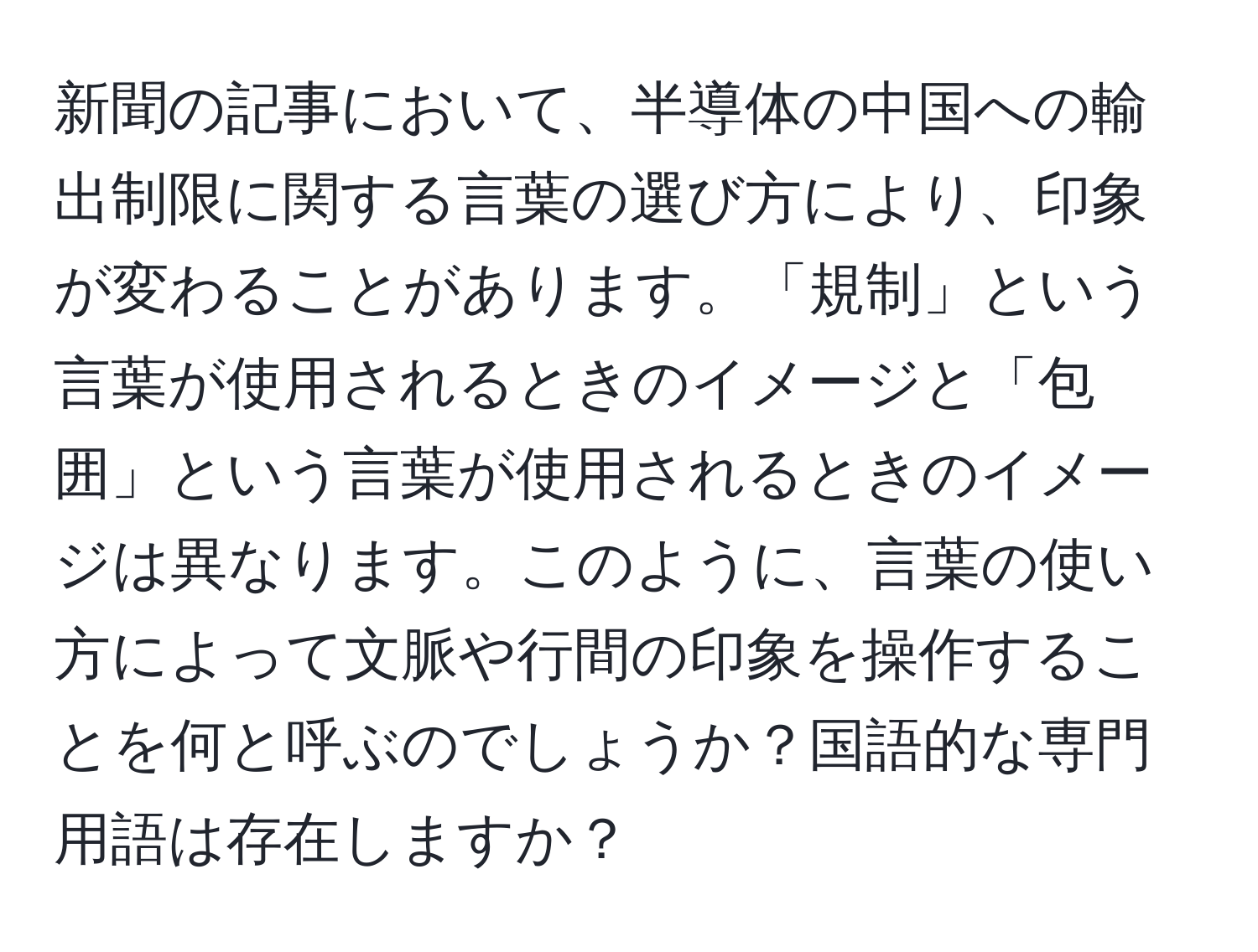 新聞の記事において、半導体の中国への輸出制限に関する言葉の選び方により、印象が変わることがあります。「規制」という言葉が使用されるときのイメージと「包囲」という言葉が使用されるときのイメージは異なります。このように、言葉の使い方によって文脈や行間の印象を操作することを何と呼ぶのでしょうか？国語的な専門用語は存在しますか？