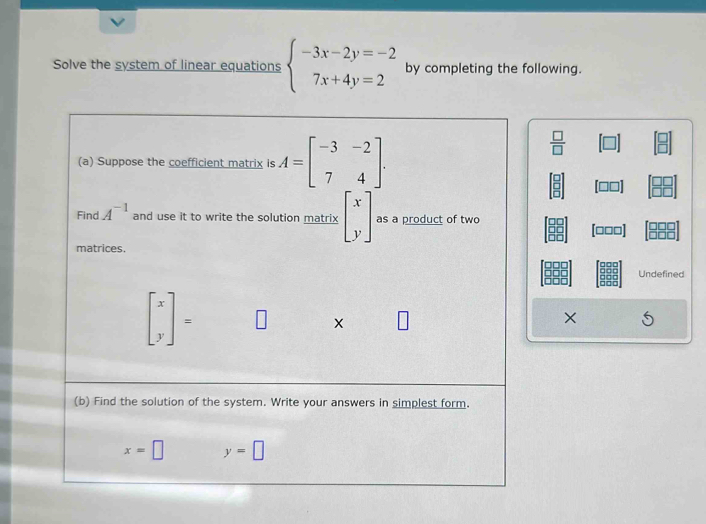 Solve the system of linear equations beginarrayl -3x-2y=-2 7x+4y=2endarray. by completing the following. 
(a) Suppose the coefficient matrix is A=beginbmatrix -3&-2 7&4endbmatrix.
 □ /□  
Find A^(-1) and use it to write the solution matrix beginbmatrix x yendbmatrix as a product of two
[□□□]
matrices. 
Undefined
beginbmatrix x yendbmatrix =
× 
(b) Find the solution of the system. Write your answers in simplest form.
x=□ y=□