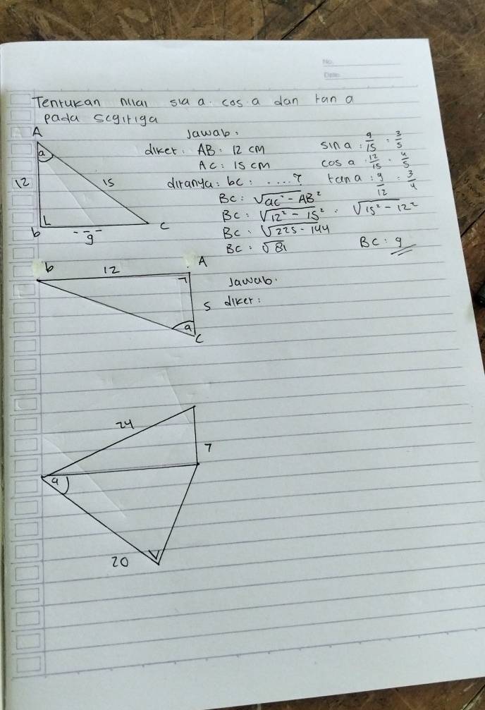 Tenrukan mal sia a cos a dan tan a
Jawab:
AB=12cm sin a= 9/15 = 3/5 
AC=15cm cos a 12/15 ·  4/5 
diranya : bc:·s · 7 tan a: y/12 : 3/4 = 3/4 
BC=sqrt (GC)^2-(AB)^2
BC=sqrt(12^2-15^2)=sqrt(15^2-12^2)
BC=sqrt(225-144)
BC:sqrt(81) BC: 9// 
Jawab.
s diker: