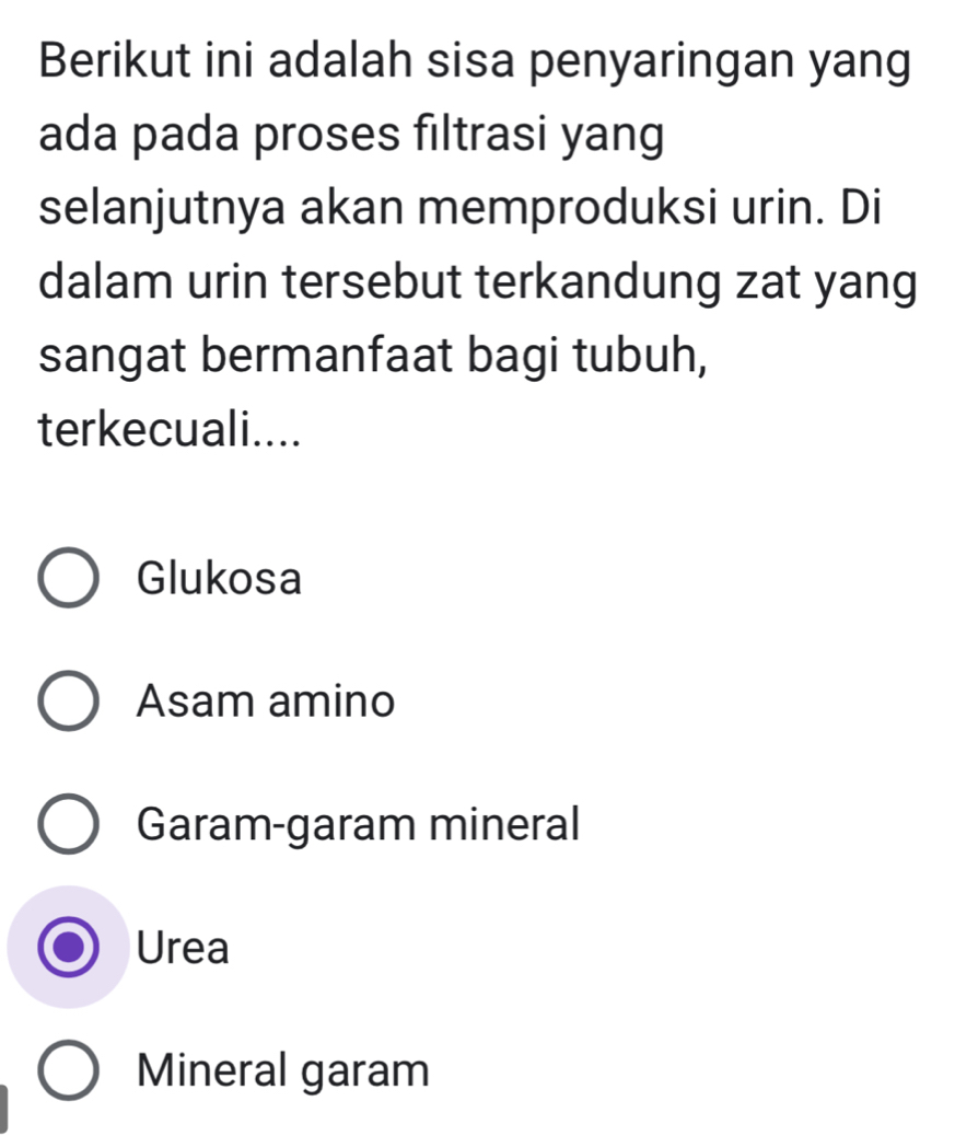 Berikut ini adalah sisa penyaringan yang
ada pada proses filtrasi yang
selanjutnya akan memproduksi urin. Di
dalam urin tersebut terkandung zat yang
sangat bermanfaat bagi tubuh,
terkecuali....
Glukosa
Asam amino
Garam-garam mineral
Urea
Mineral garam