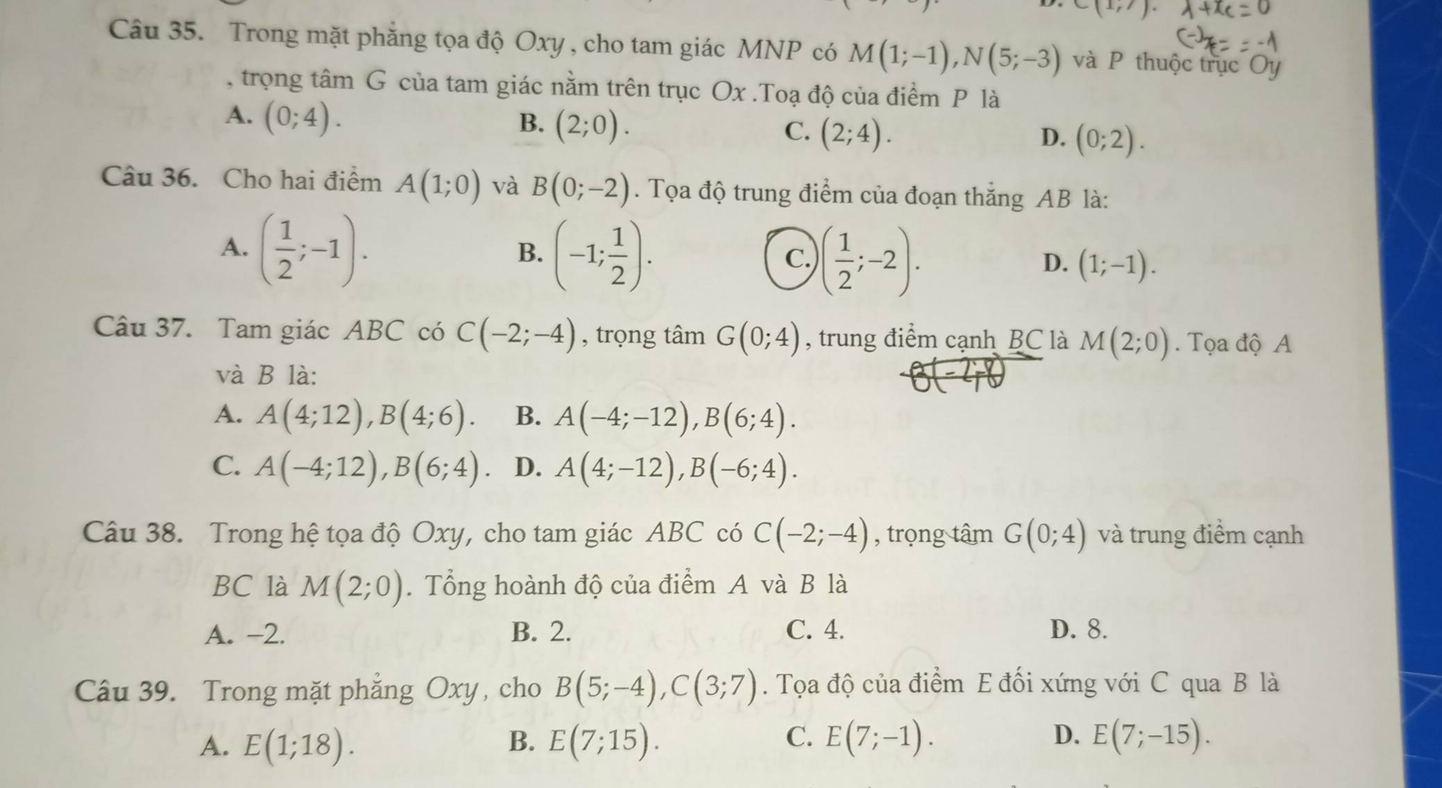 C(1,7)
Câu 35. Trong mặt phẳng tọa độ Oxy , cho tam giác MNP có M(1;-1),N(5;-3) và P thuộc trục Oy
, trọng tâm G của tam giác nằm trên trục Ox .Toạ độ của điểm P là
A. (0;4). B. (2;0). C. (2;4). (0;2).
D.
Câu 36. Cho hai điểm A(1;0) và B(0;-2). Tọa độ trung điểm của đoạn thắng AB là:
A. ( 1/2 ;-1).
B. (-1; 1/2 ).
C. )( 1/2 ;-2).
D. (1;-1).
Câu 37. Tam giác ABC có C(-2;-4) , trọng tâm G(0;4) , trung điểm cạnh BC là M(2;0). Tọa độ A
và B là:
A. A(4;12),B(4;6). B. A(-4;-12),B(6;4).
C. A(-4;12),B(6;4) D. A(4;-12),B(-6;4).
Câu 38. Trong hệ tọa độ Oxy, cho tam giác ABC có C(-2;-4) , trọng tâm G(0;4) và trung điểm cạnh
BC là M(2;0). Tổng hoành độ của điểm A và B là
A. -2. B. 2. C. 4. D. 8.
Câu 39. Trong mặt phẳng Oxy, cho B(5;-4),C(3;7). Tọa độ của điểm E đối xứng với C qua B là
A. E(1;18). B. E(7;15). C. E(7;-1). D. E(7;-15).