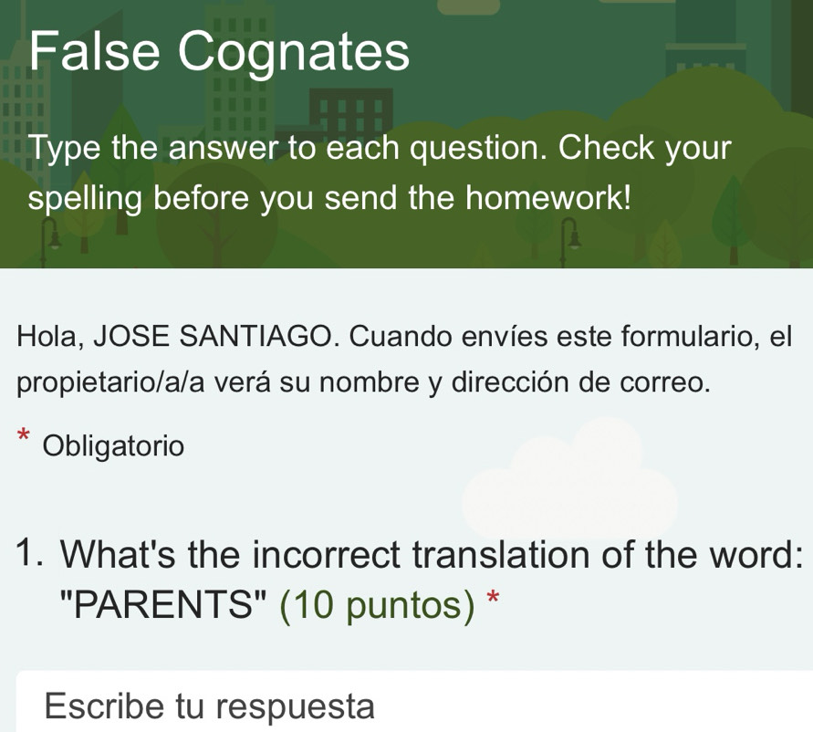 False Cognates 
Type the answer to each question. Check your 
spelling before you send the homework! 
Hola, JOSE SANTIAGO. Cuando envíes este formulario, el 
propietario/a/a verá su nombre y dirección de correo. 
* Obligatorio 
1. What's the incorrect translation of the word: 
"PARENTS" (10 puntos) * 
Escribe tu respuesta