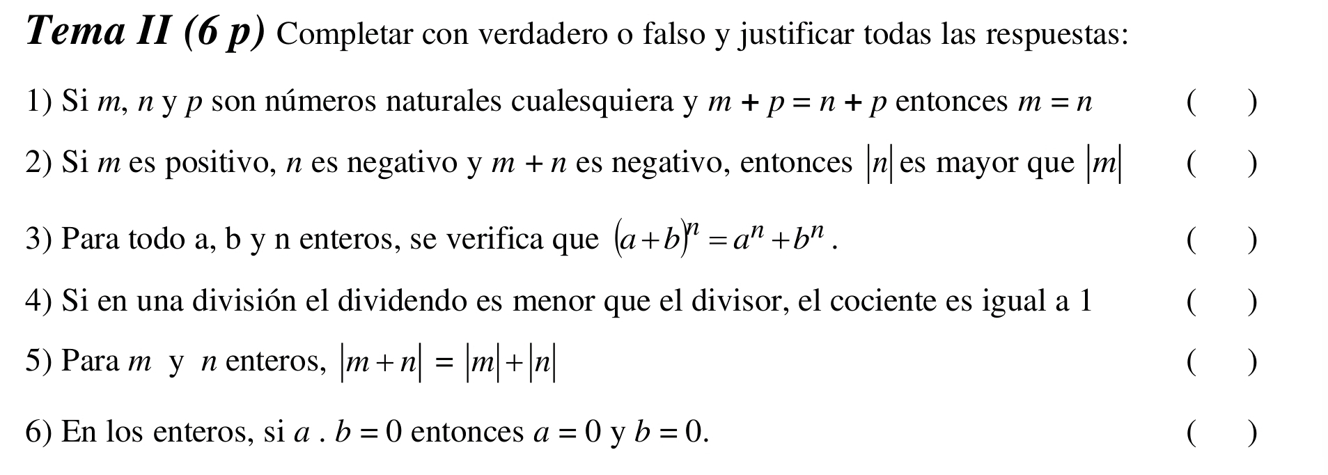 Tema II (6 p) Completar con verdadero o falso y justificar todas las respuestas: 
1) Si m, n y p son números naturales cualesquiera y m+p=n+p entonces m=n ( ) 
2) Si m es positivo, n es negativo y m+n es negativo, entonces | n| es mayor que | m| ( ) 
3) Para todo a, b y n enteros, se verifica que (a+b)^n=a^n+b^n. ( ) 
4) Si en una división el dividendo es menor que el divisor, el cociente es igual a 1 ( ) 
5) Para m y n enteros, |m+n|=|m|+|n| ( ) 
6) En los enteros, si a. b=0 entonces a=0 y b=0. ( )