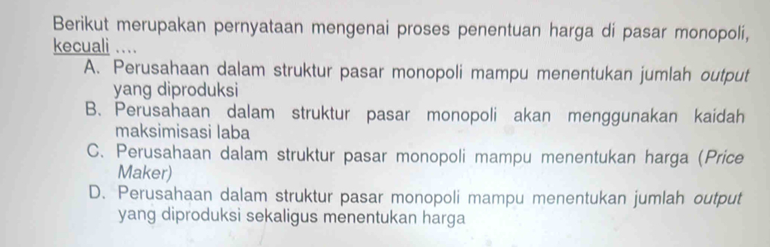 Berikut merupakan pernyataan mengenai proses penentuan harga di pasar monopoli,
kecuali ....
A. Perusahaan dalam struktur pasar monopoli mampu menentukan jumlah output
yang diproduksi
B. Perusahaan dalam struktur pasar monopoli akan menggunakan kaidah
maksimisasi laba
C. Perusahaan dalam struktur pasar monopoli mampu menentukan harga (Price
Maker)
D. Perusahaan dalam struktur pasar monopoli mampu menentukan jumlah output
yang diproduksi sekaligus menentukan harga