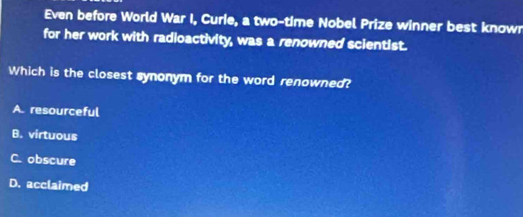 Even before World War I, Curie, a two-time Nobel Prize winner best known
for her work with radioactivity, was a renowned scientist.
Which is the closest synonym for the word renowned?
A. resourceful
B. virtuous
C. obscure
D. acclaimed