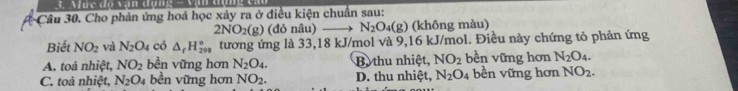 Mức độ vạn dụn
Câu 30. Cho phản ứng hoá học xảy ra ở điều kiện chuẩn sau:
2NO_2(g) (đỏ nâu) N_2O_4(g) (không màu)
Biết NO_2 và N_2O_4 có △ _fH_(298)° tương ứng là 33,18 kJ/mol và 9,16 kJ/mol. Điều này chứng tỏ phản ứng
A. toà nhiệt, NO_2 bền vững hơn N_2O_4. B. thu nhiệt, NO_2 bền vững hơn N_2O_4.
C. toả nhiệt, N_2O_4 bền vững hơn NO_2. D. thu nhiệt, N_2O_4 bền vững hơn NO_2.