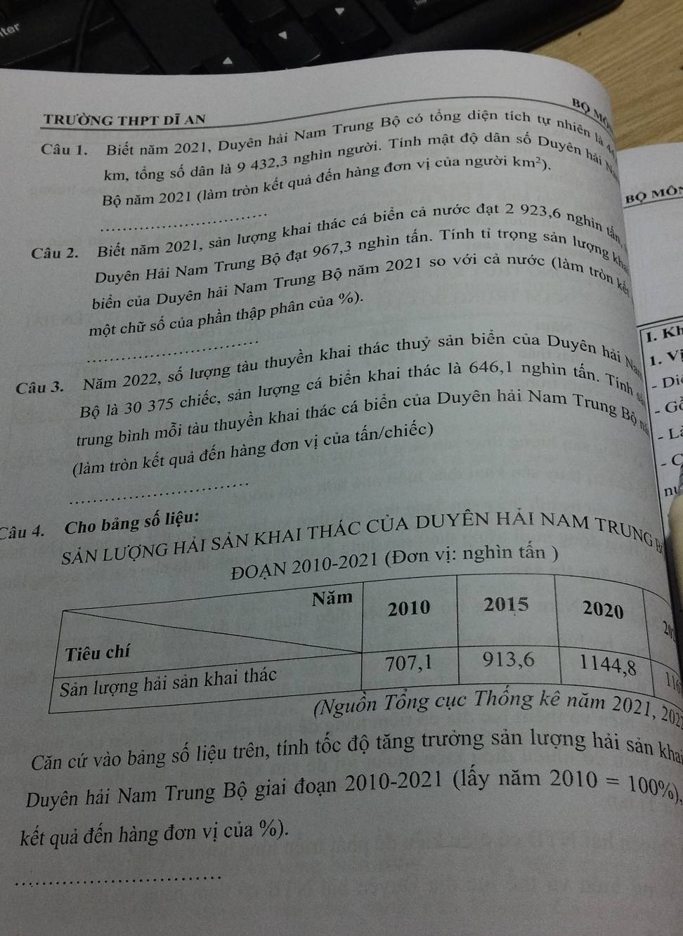 ter
bộ mô
trường thpt dĩ an
Câu 1. Biết năm 2021, Duyên hải Nam Trung Bộ có tổng diện tích tự nhiên là 4 hyên hải N
km, tổng số dân là 9 432, 3 nghìn người. Tính mật độ dân
Bộ năm 2021 (làm tròn kết quả đến hàng đơn vị của người km^2). 
Bộ Môn
Câu 2. Biết năm 2021, sản lượng khai thác cá biển cả nước đạt 2 923, 6 nghin tấn
Duyên Hải Nam Trung Bộ đạt 967, 3 nghìn tấn. Tính tỉ trọng sản lượng kh
biển của Duyên hải Nam Trung Bộ năm 2021 so với cả nước (làm tròn kế
một chữ số của phần thập phân của %).
I. Kh
Câu 3. Năm 2022, số lượng tàu thuyền khai thác thuỷ sản biển của Duyên hải Na 1. Vị
Bộ là 30 375 chiếc, sản lượng cá biển khai thác là 646, 1 nghìn tấn. Tính - Di
- G
trung bình mỗi tàu thuyền khai thác cá biển của Duyên hải Nam Trung Bộn
(làm tròn kết quả đến hàng đơn vị của tấn/chiếc)
- L:
− C
_
ny
Câu 4. Cho bảng số liệu:
SảN LượnG hảI SảN KhAI tHÁC CủA DUYÊN Hải NAM TRUNGM
-2021 (Đơn vị: nghìn tấn )
16
2
Căn cứ vào bảng số liệu trên, tính tốc độ tăng trưởng sản lượng hải sản kha
Duyên hải Nam Trung Bộ giai đoạn 2010-2021 (lấy năm 2010=100% ). 
kết quả đến hàng đơn vị của %).
_