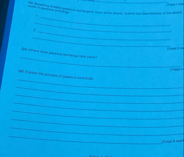 (Total 1 mar 
Q3. Breathing enables gaseous exchange to occur at the slveoli. Oualine how swe features of the alveci 
assist in gaseous exchange. 
_ 
1 
_ 
_ 
2 
_ 
(Total 2 mi 
_ 
Q4. Where does gaseous exchange take place? 
(Total 1 
_ 
Q5. Explain the process of gaseous exchange 
_ 
_ 
_ 
_ 
_ 
_ 
_ 
(Total 4 mari