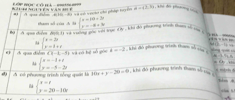 lớp học cô hà - 0905564099
K21/44 nguyên Văn huệ 
“) A qua điểm A(10;-8) và có vectơ chỉ pháp tuyển n=(2;3) , khi đó phương t 
tham số của △ là beginarrayl x=10+2t y=-8+3tendarray.
b) △ qua điểm B(0;1) và vuông góc với trục Oy , khi đó phương trình tham số của 
à nà - 99055
Vên Vàn HL
(2;-1)
là beginarrayl x=2t y=1+tendarray. tòng quát có 
c) △ qua điểm C(-1;-5) và có hệ số góc k=-2 , khi đó phương trình tham số của Á
A(-3,5). A 
1 Ủy , khí 
là beginarrayl x=-1+t y=-5-2tendarray. c mệnh đ 
d) ^ có phương trình tổng quát là 10x+y-20=0 khi đó phương trình tham số củ 
tiêm M 
là beginarrayl x=t y=20-10tendarray. cua sí