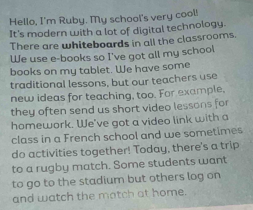 Hello, I'm Ruby. My school's very cool! 
It's modern with a lot of digital technology. 
There are whiteboards in all the classrooms. 
We use e-books so I've got all my school 
books on my tablet. We have some 
traditional lessons, but our teachers use 
new ideas for teaching, too. For example, 
they often send us short video lessons for 
homework. We've got a video link with a 
class in a French school and we sometimes 
do activities together! Today, there's a trip 
to a rugby match. Some students want 
to go to the stadium but others log on 
and watch the match at home.