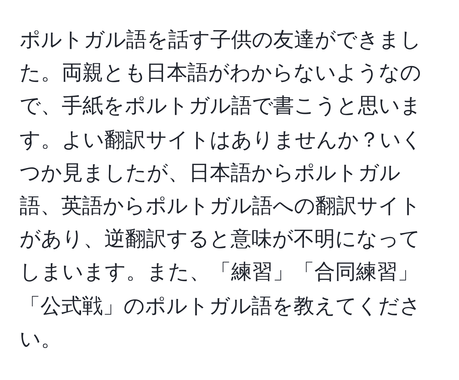 ポルトガル語を話す子供の友達ができました。両親とも日本語がわからないようなので、手紙をポルトガル語で書こうと思います。よい翻訳サイトはありませんか？いくつか見ましたが、日本語からポルトガル語、英語からポルトガル語への翻訳サイトがあり、逆翻訳すると意味が不明になってしまいます。また、「練習」「合同練習」「公式戦」のポルトガル語を教えてください。