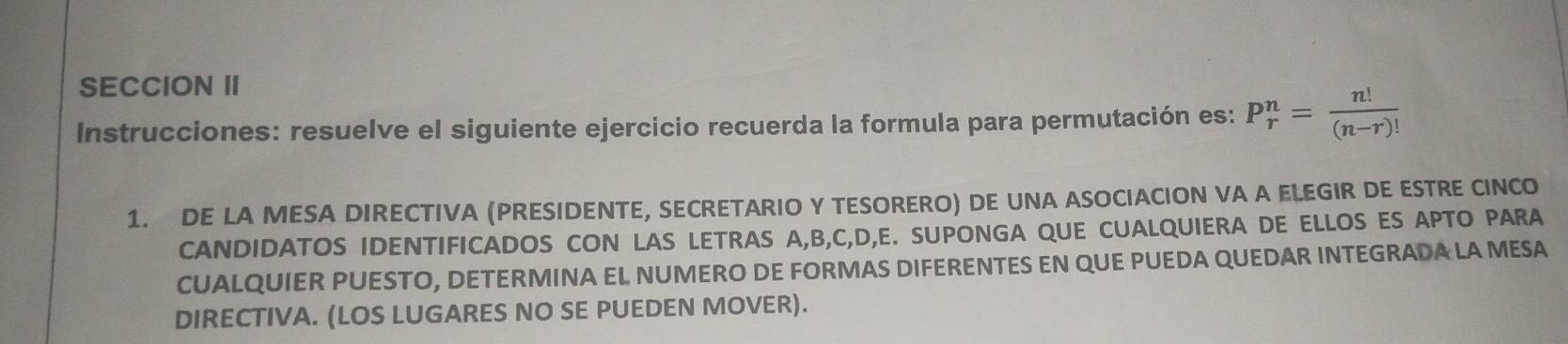 SECCION II 
Instrucciones: resuelve el siguiente ejercicio recuerda la formula para permutación es: P_r^(n=frac n!)(n-r)!
1. DE LA MESA DIRECTIVA (PRESIDENTE, SECRETARIO Y TESORERO) DE UNA ASOCIACION VA A ELEGIR DE ESTRE CINCO 
CANDIDATOS IDENTIFICADOS CON LAS LETRAS A, B, C, D, E. SUPONGA QUE CUALQUIERA DE ELLOS ES APTO PARA 
CUALQUIER PUESTO, DETERMINA EL NUMERO DE FORMAS DIFERENTES EN QUE PUEDA QUEDAR INTEGRADA LA MESA 
DIRECTIVA. (LOS LUGARES NO SE PUEDEN MOVER).