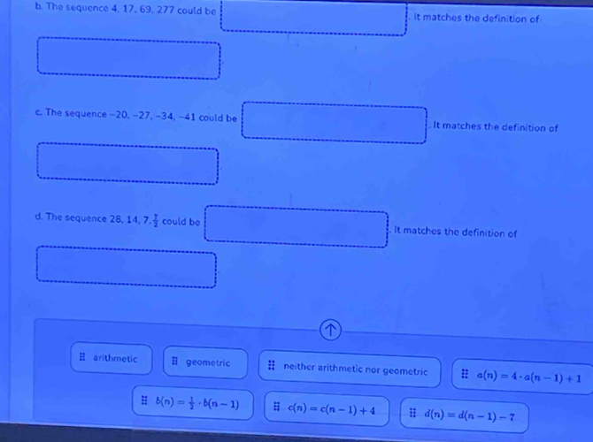 The sequence 4, 17, 69, 277 could be it matches the definition of
c. The sequence -20, -27, -34, -41 could be It matches the definition of
d. The sequence 28, 14, 7. 1/2  could be It matches the definition of
arithmetic # geometric neither arithmetic nor geometric # a(n)=4· a(n-1)+1
: b(n)= 1/2 · b(n-1) # c(n)=c(n-1)+4 ; d(n)=d(n-1)-7