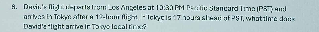 David's flight departs from Los Angeles at 10:30 PM Pacific Standard Time (PST) and 
arrives in Tokyo after a 12-hour flight. If Tokyp is 17 hours ahead of PST, what time does 
David's flight arrive in Tokyo local time?