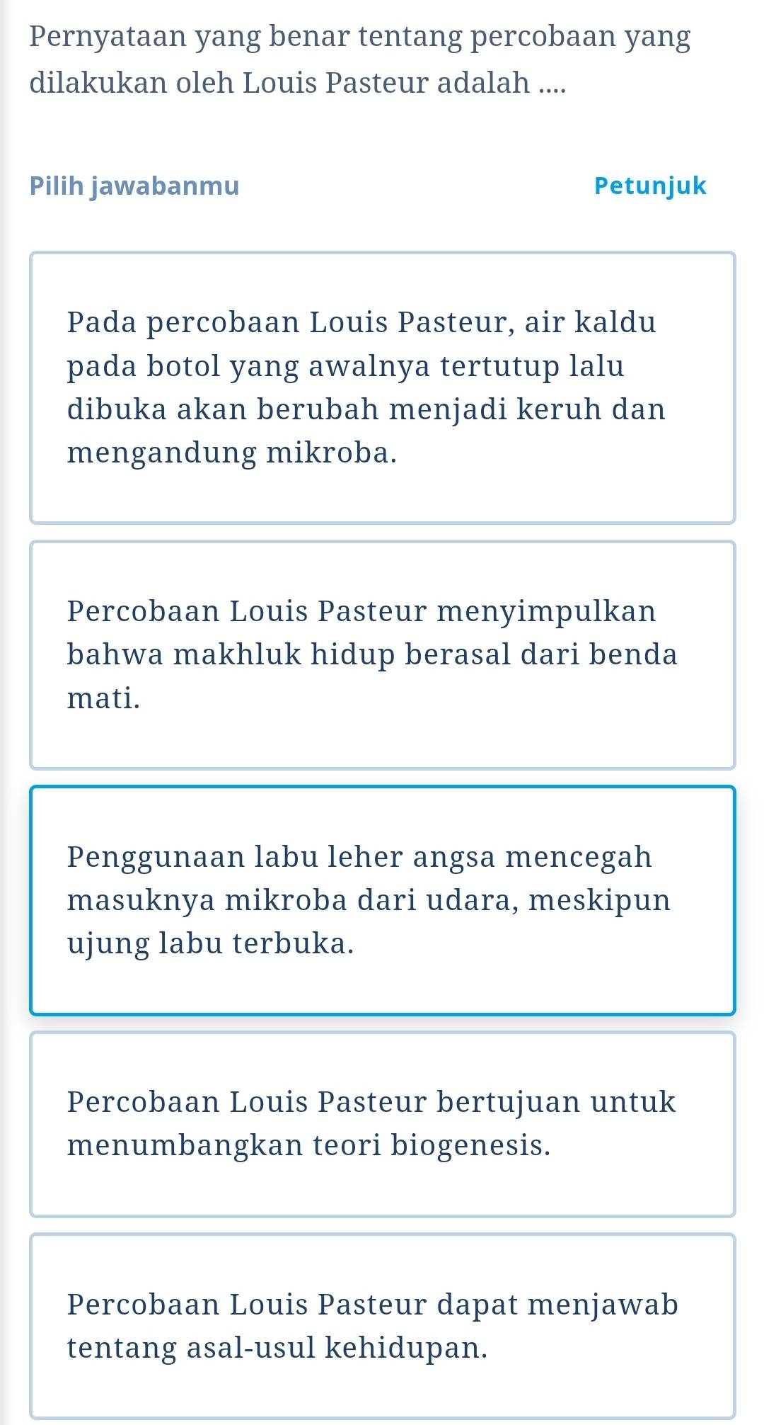 Pernyataan yang benar tentang percobaan yang
dilakukan oleh Louis Pasteur adalah ....
Pilih jawabanmu Petunjuk
Pada percobaan Louis Pasteur, air kaldu
pada botol yang awalnya tertutup lalu
dibuka akan berubah menjadi keruh dan
mengandung mikroba.
Percobaan Louis Pasteur menyimpulkan
bahwa makhluk hidup berasal dari benda
mati.
Penggunaan labu leher angsa mencegah
masuknya mikroba dari udara, meskipun
ujung labu terbuka.
Percobaan Louis Pasteur bertujuan untuk
menumbangkan teori biogenesis.
Percobaan Louis Pasteur dapat menjawab
tentang asal-usul kehidupan.