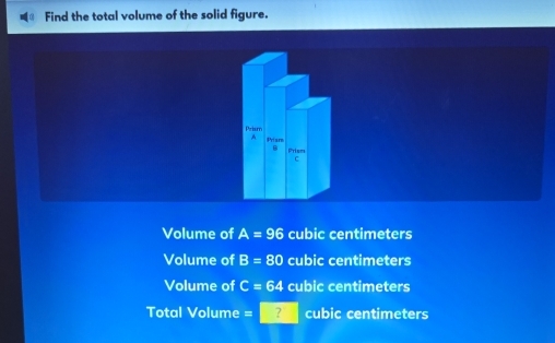 Find the total volume of the solid figure.
Priam
h Priam
84 Prism
C
Volume of A=96 cubic centimeters
Volume of B=80 cubic centimeters
Volume of C=64 cubic centimeters
Total Volume ? cubic centimeters