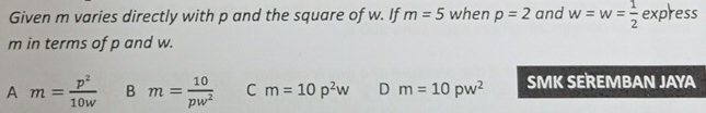 Given m varies directly with p and the square of w. If m=5 when p=2 and w=w= 1/2  express
m in terms of p and w.
A m= p^2/10w  B m= 10/pw^2  C m=10p^2w D m=10pw^2 SMK SEREMBAN JAYA