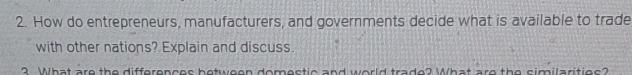 How do entrepreneurs, manufacturers, and governments decide what is available to trade 
with other nations? Explain and discuss. 
3. What are the differences between domestic and world trade? What are the similarities?