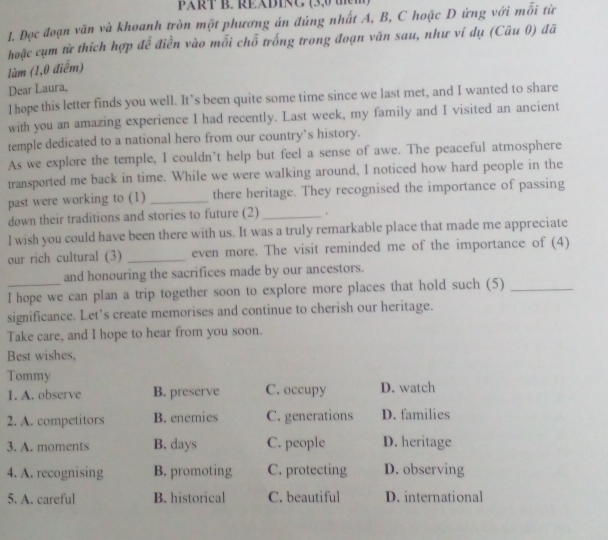 xR B. REB1 A, B, C hoặc D ứng với mỗi từ
hoặc cụm từ thích hợp để điền vào mỗi chỗ trống trong đoạn văn sau, như ví dụ (Câu 0) đã
làm (1,0 điểm)
Dear Laura.
I hope this letter finds you well. It’s been quite some time since we last met, and I wanted to share
with you an amazing experience I had recently. Last week, my family and I visited an ancient
temple dedicated to a national hero from our country’s history.
As we explore the temple, I couldn’t help but feel a sense of awe. The peaceful atmosphere
transported me back in time. While we were walking around, I noticed how hard people in the
past were working to (1) _there heritage. They recognised the importance of passing
down their traditions and stories to future (2) _.
I wish you could have been there with us. It was a truly remarkable place that made me appreciate
our rich cultural (3) _even more. The visit reminded me of the importance of (4)
and honouring the sacrifices made by our ancestors.
I hope we can plan a trip together soon to explore more places that hold such (5)_
significance. Let's create memorises and continue to cherish our heritage.
Take care, and I hope to hear from you soon.
Best wishes,
Tommy
1. A. observe B. preserve C. occupy D. watch
2. A. competitors B. enemies C. generations D. families
3. A. moments B. days C. people D. heritage
4. A. recognising B. promoting C. protecting D. observing
5. A. careful B. historical C. beautiful D. international