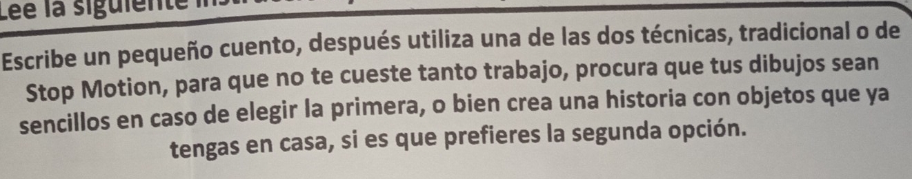 Lée la siguiente 
Escribe un pequeño cuento, después utiliza una de las dos técnicas, tradicional o de 
Stop Motion, para que no te cueste tanto trabajo, procura que tus dibujos sean 
sencillos en caso de elegir la primera, o bien crea una historia con objetos que ya 
tengas en casa, si es que prefieres la segunda opción.