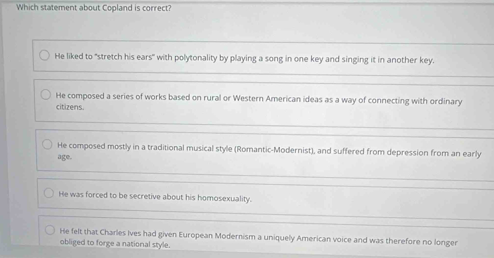 Which statement about Copland is correct?
He liked to “stretch his ears” with polytonality by playing a song in one key and singing it in another key.
He composed a series of works based on rural or Western American ideas as a way of connecting with ordinary
citizens.
He composed mostly in a traditional musical style (Romantic-Modernist), and suffered from depression from an early
age.
He was forced to be secretive about his homosexuality.
He felt that Charles Ives had given European Modernism a uniquely American voice and was therefore no longer
obliged to forge a national style.