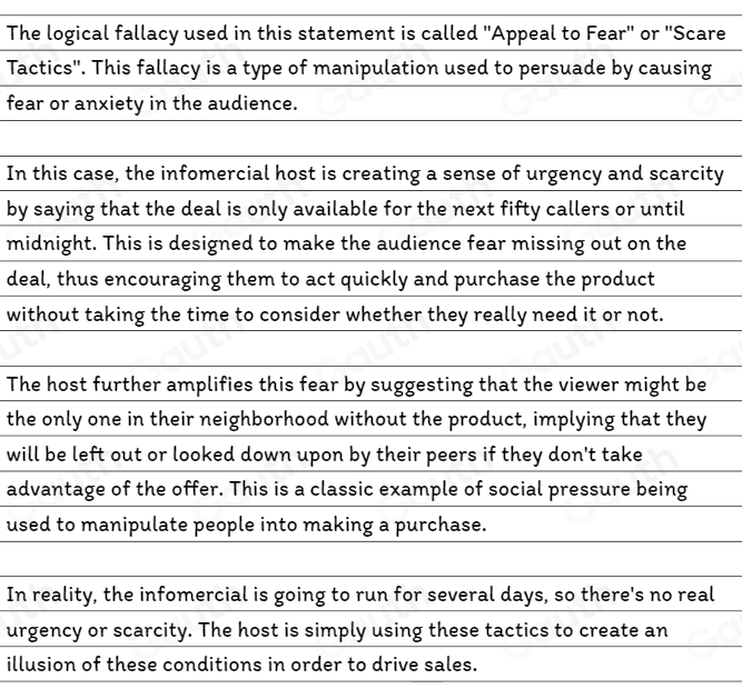 The logical fallacy used in this statement is called "Appeal to Fear" or "Scare 
Tactics'. This fallacy is a type of manipulation used to persuade by causing 
fear or anxiety in the audience. 
In this case, the infomercial host is creating a sense of urgency and scarcity 
by saying that the deal is only available for the next fifty callers or until 
midnight. This is designed to make the audience fear missing out on the 
deal, thus encouraging them to act quickly and purchase the product 
without taking the time to consider whether they really need it or not. 
The host further amplifies this fear by suggesting that the viewer might be 
the only one in their neighborhood without the product, implying that they 
will be left out or looked down upon by their peers if they don't take 
advantage of the offer. This is a classic example of social pressure being 
used to manipulate people into making a purchase. 
In reality, the infomercial is going to run for several days, so there's no real 
urgency or scarcity. The host is simply using these tactics to create an 
illusion of these conditions in order to drive sales.