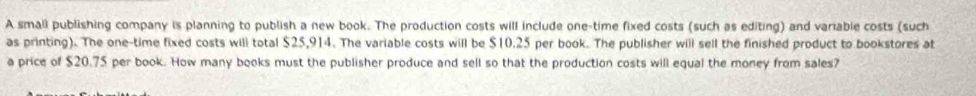 A small publishing company is planning to publish a new book. The production costs will include one-time fixed costs (such as editing) and variable costs (such 
as printing). The one-time fixed costs will total $25,914. The variable costs will be $10.25 per book. The publisher will sell the finished product to bookstores at 
a price of $20.75 per book. How many books must the publisher produce and sell so that the production costs will equal the money from sales?