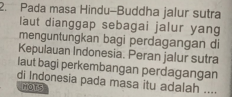 Pada masa Hindu-Buddha jalur sutra 
laut dianggap sebagai jalur yang 
menguntungkan bagi perdagangan di 
Kepulauan Indonesia. Peran jalur sutra 
laut bagi perkembangan perdagangan 
di Indonesia pada masa itu adalah .... 
HOTS