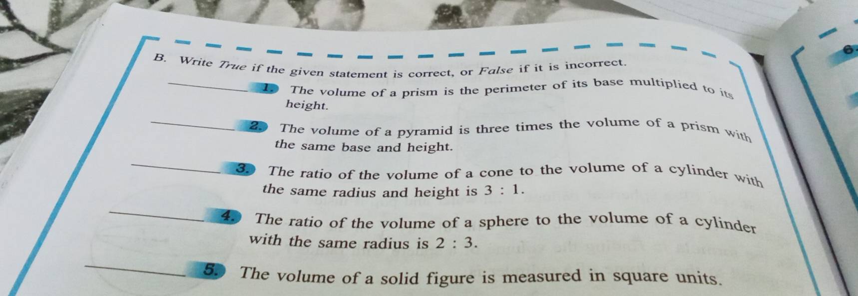 Write True if the given statement is correct, or False if it is incorrect. 
The volume of a prism is the perimeter of its base multiplied to its 
height. 
20 The volume of a pyramid is three times the volume of a prism with 
the same base and height. 
30 The ratio of the volume of a cone to the volume of a cylinder with 
the same radius and height is 3:1. 
40 The ratio of the volume of a sphere to the volume of a cylinder 
with the same radius is 2:3. 
5. The volume of a solid figure is measured in square units.