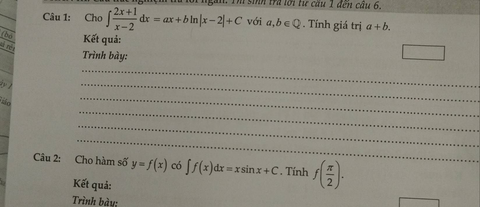 Th sinh trả lới từ cầu 1 đến cầu 6. 
Câu 1: Cho ∈t  (2x+1)/x-2 dx=ax+bln |x-2|+C với a,b∈ Q. Tính giá trị a+b. 
(bỏ 
Kết quả: 
là rèi 
Trình bày: 
□ 
ày 1 
_ 
_ 
_ 
iáo 
_ 
_ 
_ 
Câu 2: Cho hàm số y=f(x) có ∈t f(x)dx=xsin x+C. Tính f( π /2 ). 
Kết quả: 
Trình bày: