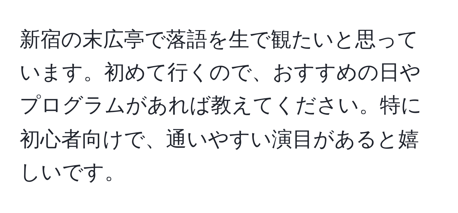 新宿の末広亭で落語を生で観たいと思っています。初めて行くので、おすすめの日やプログラムがあれば教えてください。特に初心者向けで、通いやすい演目があると嬉しいです。