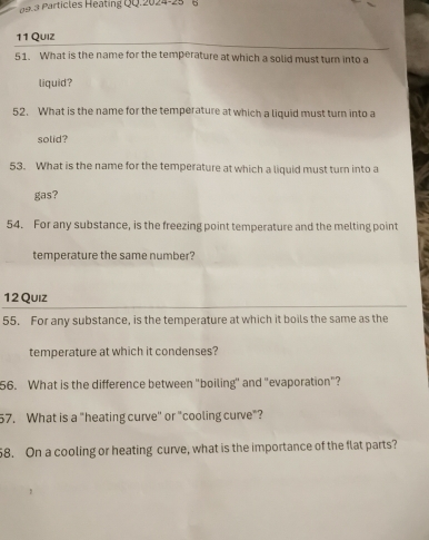 articles Heating QQ.2024-25 8 
11 Quiz 
51. What is the name for the temperature at which a solid must turn into a 
liquid? 
52. What is the name for the temperature at which a liquid must turn into a 
solid? 
53. What is the name for the temperature at which a liquid must turn into a 
gas? 
54. For any substance, is the freezing point temperature and the melting point 
temperature the same number? 
12 Quiz 
55. For any substance, is the temperature at which it boils the same as the 
temperature at which it condenses? 
56. What is the difference between "boiling" and "evaporation"? 
57. What is a "heating curve' or "cooling curve"? 
8. On a cooling or heating curve, what is the importance of the flat parts?