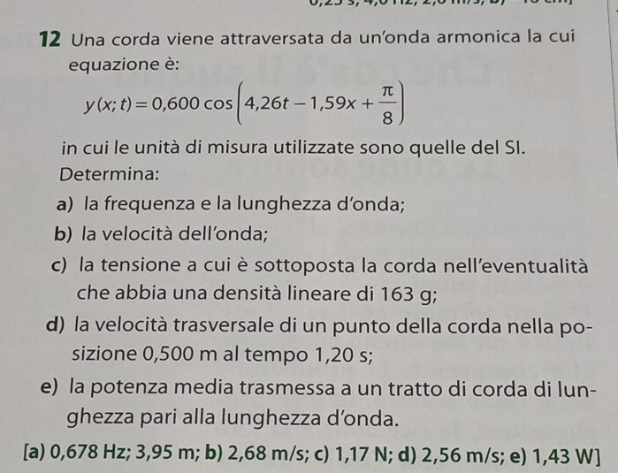 Una corda viene attraversata da un'onda armonica la cui
equazione è:
y(x;t)=0,600cos (4,26t-1,59x+ π /8 )
in cui le unità di misura utilizzate sono quelle del SI.
Determina:
a) la frequenza e la lunghezza d’onda;
b) la velocità dell'onda;
c) la tensione a cui è sottoposta la corda nell’eventualità
che abbia una densità lineare di 163 g;
d) la velocità trasversale di un punto della corda nella po-
sizione 0,500 m al tempo 1,20 s;
e) la potenza media trasmessa a un tratto di corda di lun-
ghezza pari alla lunghezza d’onda.
[a) 0,678 Hz; 3,95 m; b) 2,68 m/s; c) 1,17 N; d) 2,56 m/s; e) 1,43 W]