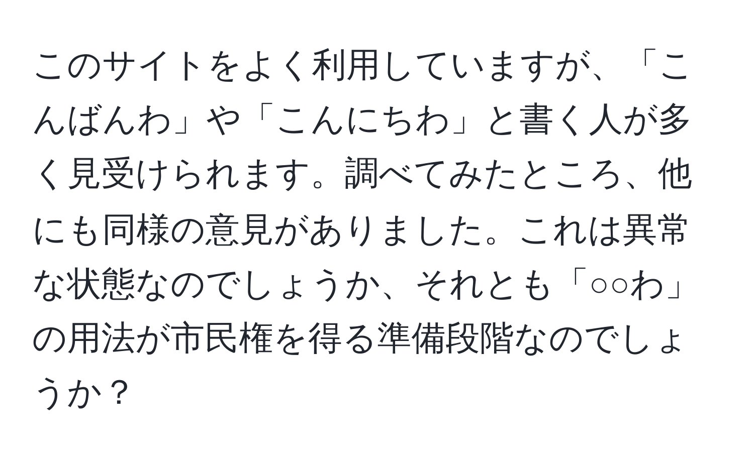 このサイトをよく利用していますが、「こんばんわ」や「こんにちわ」と書く人が多く見受けられます。調べてみたところ、他にも同様の意見がありました。これは異常な状態なのでしょうか、それとも「○○わ」の用法が市民権を得る準備段階なのでしょうか？