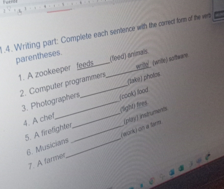Fuente 
2 
.4. Writing part: Complete each sentence with the correct form of the vert 
parentheses. 
1. A zookeeper feeds _(feed) animals. 
2. Computer programmers write (write) software 
(take) photos. 
3. Photographers (cook) food. 
4. A chef 
5. A firefighter __(fight) fires. 
(work) on a farm. 
6. Musicians_ (play) instruments 
7. A farmer