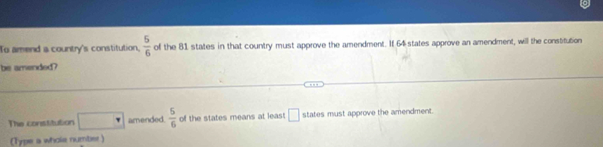 To amend a country's constitution,  5/6  of the 81 states in that country must approve the amendment. If 64 states approve an amendment, will the constitution 
be amended? 
The constitution □ amended.  5/6  of the states means at least □ states must approve the amendment. 
(Type a whole numter)