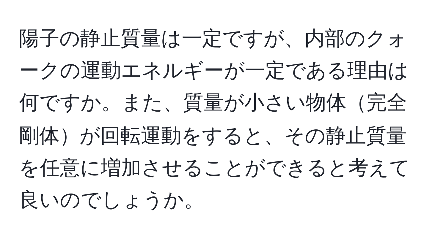 陽子の静止質量は一定ですが、内部のクォークの運動エネルギーが一定である理由は何ですか。また、質量が小さい物体完全剛体が回転運動をすると、その静止質量を任意に増加させることができると考えて良いのでしょうか。