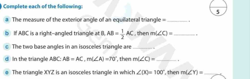 Complete each of the following: 
a The measure of the exterior angle of an equilateral triangle = _. 
b If ABC is a right-angled triangle at B, AB= 1/2 AC , then m(∠ C)= _. 
c The two base angles in an isosceles triangle are _. 
d In the triangle ABC : AB=AC, m(∠ A)=70° , then m(∠ C)= _ . 
e The triangle XYZ is an isosceles triangle in which ∠ (X)=100° , then m(∠ Y)= _