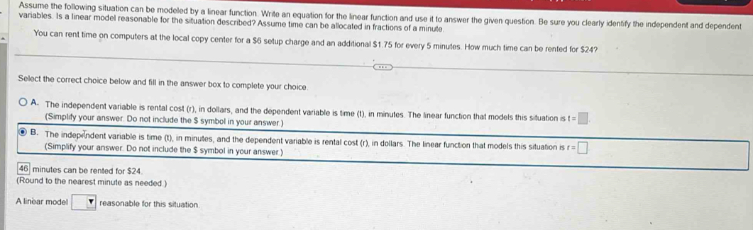 Assume the following situation can be modeled by a linear function. Write an equation for the linear function and use it to answer the given question. Be sure you clearly identify the independent and dependent
variables. Is a linear model reasonable for the situation described? Assume time can be allocated in fractions of a minute
You can rent time on computers at the local copy center for a $6 setup charge and an additional $1.75 for every 5 minutes. How much time can be rented for $24?
Select the correct choice below and fill in the answer box to complete your choice
A- The independent variable is rental cost (r), in dollars, and the dependent variable is time (t), in minutes. The linear function that models this situation is t=□
(Simplify your answer. Do not include the $ symbol in your answer.)
● B. The independent variable is time (t), in minutes, and the dependent variable is rental cost (r), in dollars. The linear function that models this situation is r=□
(Simplify your answer. Do not include the $ symbol in your answer.)
46 minutes can be rented for $24.
(Round to the nearest minute as needed.)
A linear model □ reasonable for this situation.