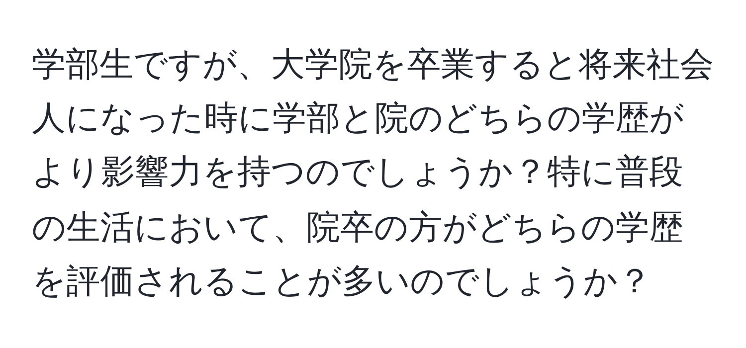 学部生ですが、大学院を卒業すると将来社会人になった時に学部と院のどちらの学歴がより影響力を持つのでしょうか？特に普段の生活において、院卒の方がどちらの学歴を評価されることが多いのでしょうか？