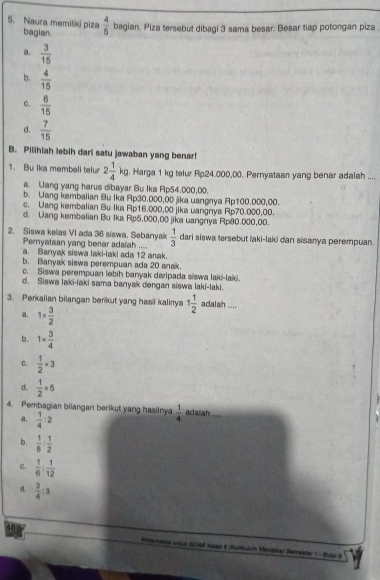 Naura memiliki piza bagian.  4/5  bagian. Piza tersebut dibagi 3 sama besar. Besar tiap potongan piza .
a.  3/15 
b.  4/15 
c.  6/15 
d.  7/15 
B. Pilihiah lebih dari satu jawaban yang benar!
1. Bu Ika membeli telur 2 1/4 kg, , Harga 1 kg telur Rp24.000,00. Pernyataan yang benar adalah ....
a. Uang yang harus dibayar Bu Ika Rp54.000,00.
b. Uang kembalian Bu Ika Rp30.000,00 jika uangnya Ap100.000,00.
c. Uang kembalian Bu Ika Rp16.000,00 jika uangnya Rp70.000,00.
d. Wang kembalian Bu 1ka Rp5.000,00 jika uangnya Rp80.000,00.
2. Siswa kelas VI ada 36 siswa. Sebanyak  1/3  dari siswa tersebut iaki-laki dan sisanya perempuan.
Pemyataan yang benar adalah ....
a. Banyak siswa laki-laki ada 12 anak.
b. Banyak siswa perempuan ada 20 anak.
c. Siswa perempuan lebih banyak daripada siswa laki-laki.
d. Siswa laki-laki sama banyak dengan siswa laki-laki.
3. Perkalian bilangan berikut yang hasil kalinya 1 1/2  adalah ....
a. 1*  3/2 
b. 1*  3/4 
C.  1/2 * 3
d.  1/2 * 5
4. Pembagian bilangan berikut yang hasilnya  1/4  adalah .
a.  1/4 :2
b.  1/8 : 1/2 
c.  1/6 : 1/12 
d.  3/4 :3
40 memanka uniua SCH Kelaa & (Kunkulum Mendoka) Semestar 1 - Eutar S