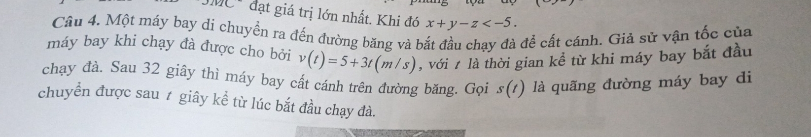 đạt giá trị lớn nhất. Khi đó x+y-z . 
Câu 4. Một máy bay di chuyển ra đến đường băng và bắt đầu chạy đà để cất cánh. Giả sử vận tốc của 
máy bay khi chạy đà được cho bởi v(t)=5+3t(m/s) , với t là thời gian kể từ khi máy bay bắt đầu 
chạy đà. Sau 32 giây thì máy bay cất cánh trên đường băng. Gọi s(t) là quãng đường máy bay di 
chuyển được sau 1 giây kể từ lúc bắt đầu chạy đà.