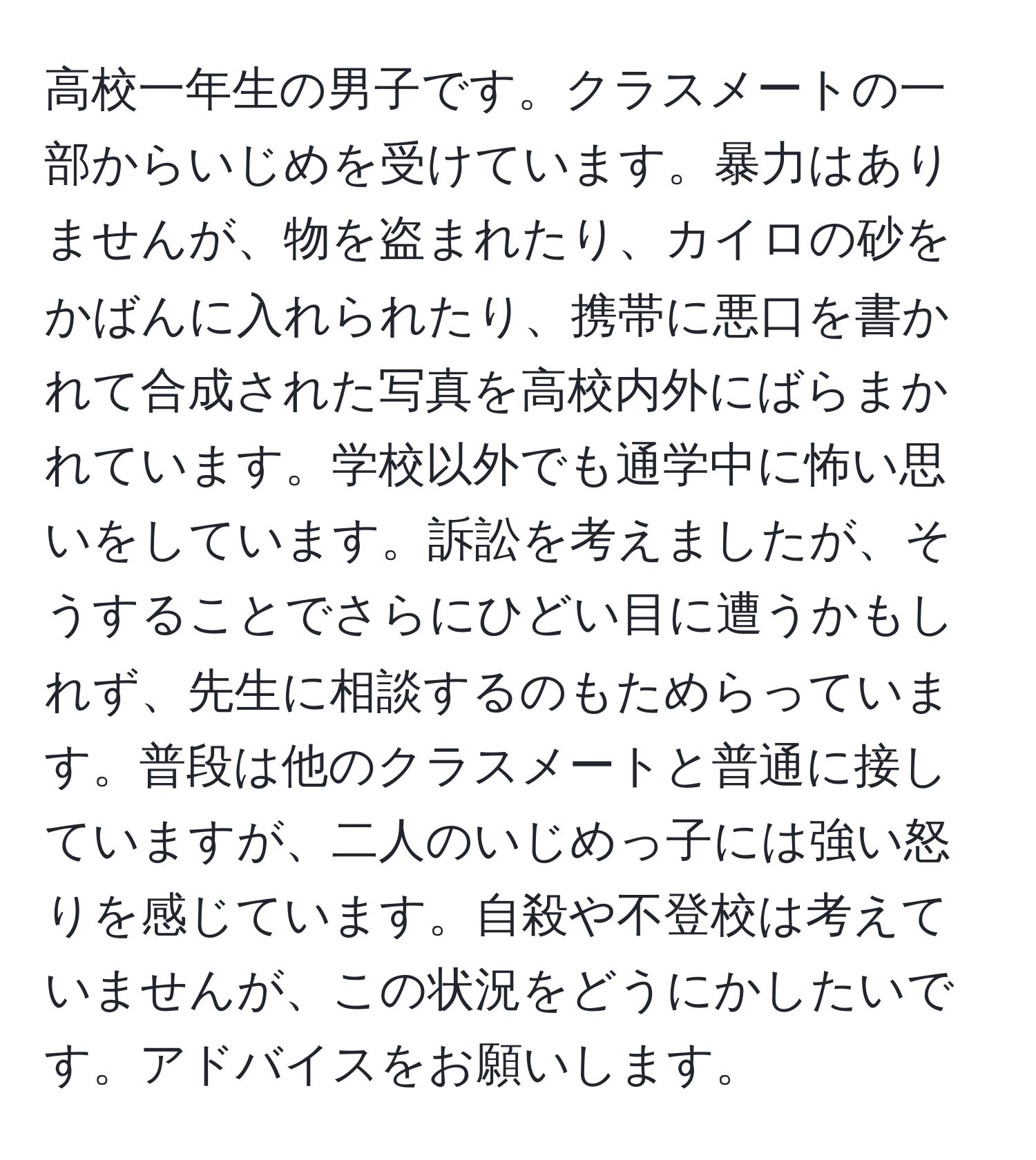 高校一年生の男子です。クラスメートの一部からいじめを受けています。暴力はありませんが、物を盗まれたり、カイロの砂をかばんに入れられたり、携帯に悪口を書かれて合成された写真を高校内外にばらまかれています。学校以外でも通学中に怖い思いをしています。訴訟を考えましたが、そうすることでさらにひどい目に遭うかもしれず、先生に相談するのもためらっています。普段は他のクラスメートと普通に接していますが、二人のいじめっ子には強い怒りを感じています。自殺や不登校は考えていませんが、この状況をどうにかしたいです。アドバイスをお願いします。